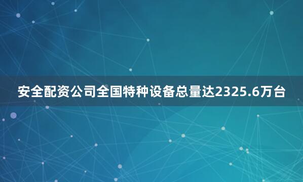 安全配资公司全国特种设备总量达2325.6万台